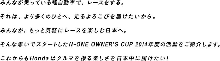 みんなが乗っている軽自動車で、レースをする。それは、より多くのひとへ、走るよろこびを届けたいから。みんなが、もっと気軽にレースを楽しむ日本へ。そんな思いでスタートしたN-ONE OWNER'S CUP 2014年度の活動をご紹介します。これからもHondaはクルマを操る楽しさを日本中に届けたい！